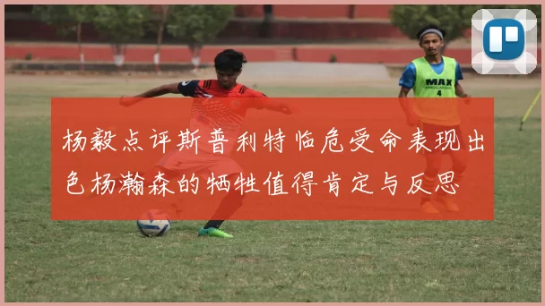 杨毅点评斯普利特临危受命表现出色杨瀚森的牺牲值得肯定与反思