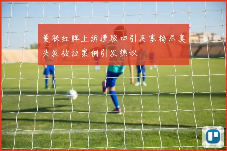 曼联红牌上诉遭驳回引用塞梅尼奥头发被拉案例引发热议