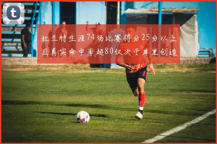 杜兰特生涯74场比赛得分25分以上且真实命中率超80仅次于库里创造历史佳绩