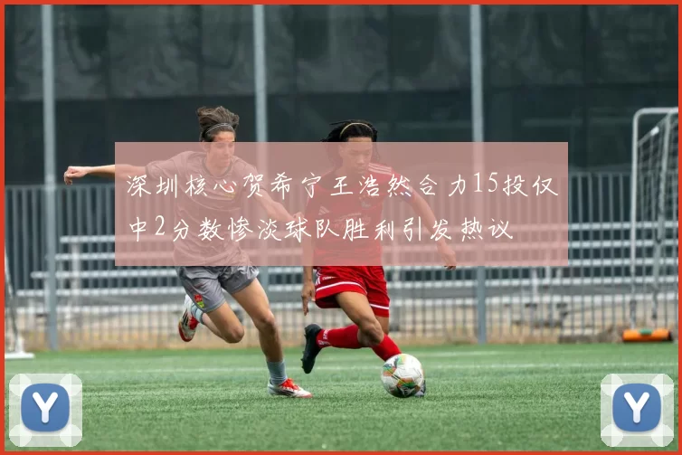 深圳核心贺希宁王浩然合力15投仅中2分数惨淡球队胜利引发热议