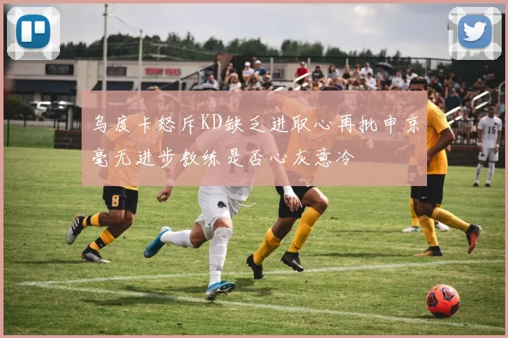 乌度卡怒斥KD缺乏进取心再批申京毫无进步教练是否心灰意冷