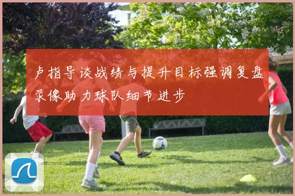 卢指导谈战绩与提升目标强调复盘录像助力球队细节进步