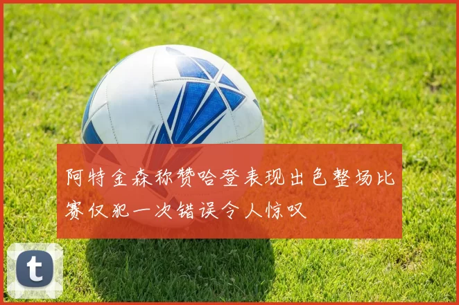 阿特金森称赞哈登表现出色整场比赛仅犯一次错误令人惊叹