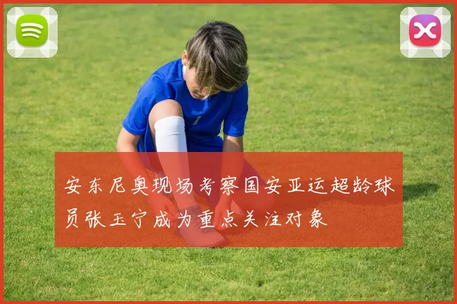 安东尼奥现场考察国安亚运超龄球员张玉宁成为重点关注对象