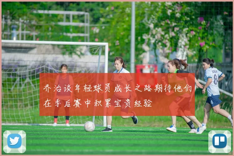 乔治谈年轻球员成长之路期待他们在季后赛中积累宝贵经验