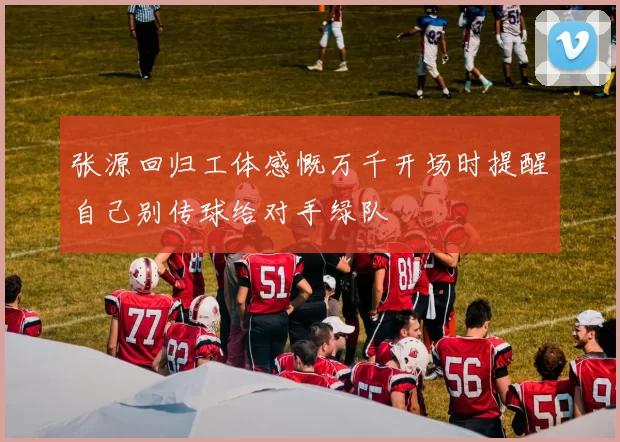 张源回归工体感慨万千开场时提醒自己别传球给对手绿队