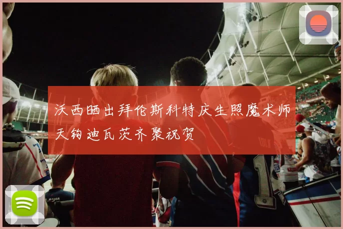 沃西晒出拜伦斯科特庆生照魔术师天钩迪瓦茨齐聚祝贺